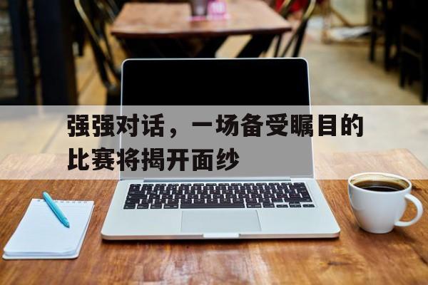 移动端游戏-强强对话，一场备受瞩目的比赛将揭开面纱的简单介绍